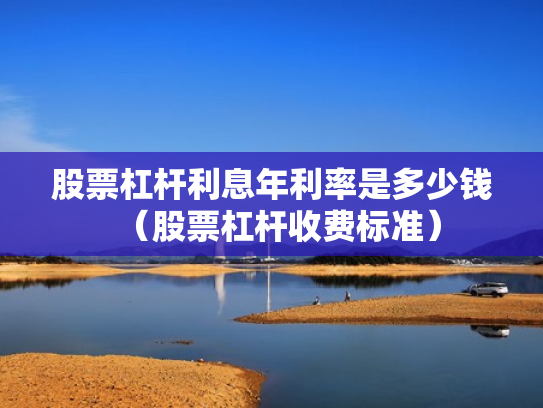 股票杠杆利息年利率是多少钱（股票杠杆收费标准）
