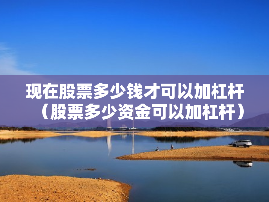 现在股票多少钱才可以加杠杆（股票多少资金可以加杠杆）