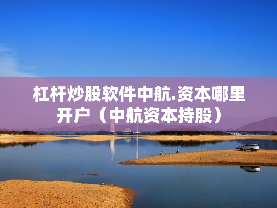 杠杆炒股软件中航.资本哪里开户（中航资本持股）