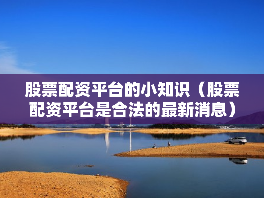 股票配资平台的小知识（股票配资平台是合法的最新消息）