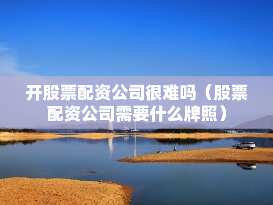 开股票配资公司很难吗（股票配资公司需要什么牌照）