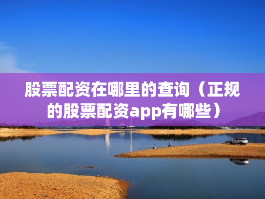 股票配资在哪里的查询（正规的股票配资app有哪些）
