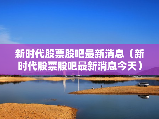 新时代股票股吧最新消息（新时代股票股吧最新消息今天）