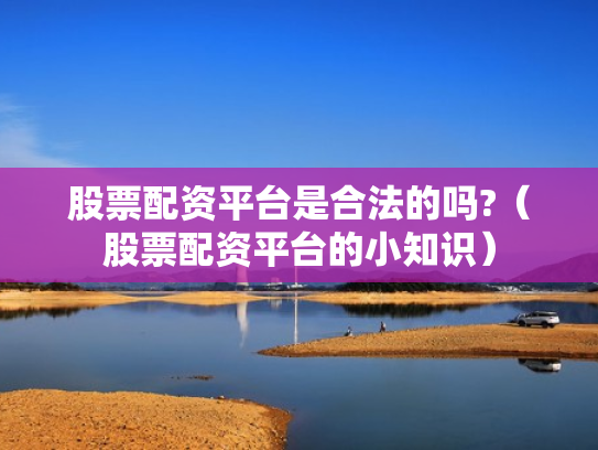 股票配资平台是合法的吗?（股票配资平台的小知识）