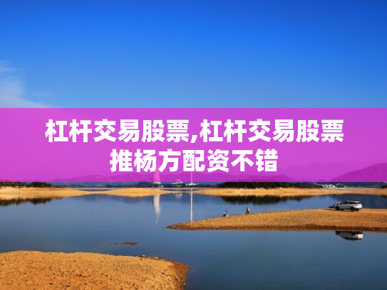 杠杆交易股票,杠杆交易股票推杨方配资不错