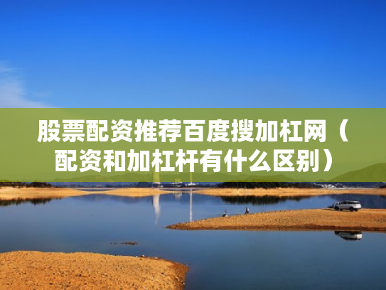 股票配资推荐百度搜加杠网（配资和加杠杆有什么区别）