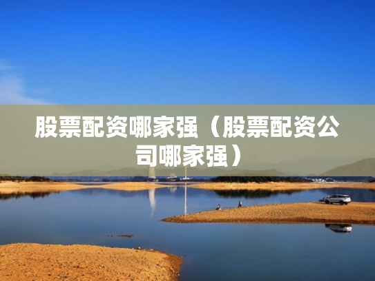 股票配资哪家强（股票配资公司哪家强）