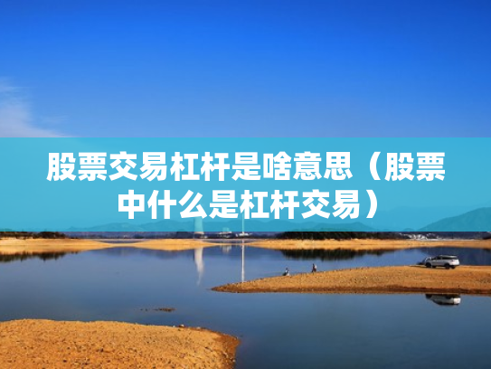 股票交易杠杆是啥意思（股票中什么是杠杆交易）