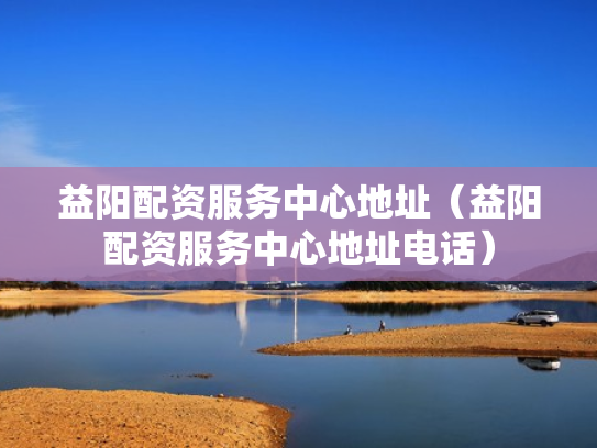 益阳配资服务中心地址（益阳配资服务中心地址电话）