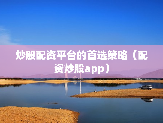 炒股配资平台的首选策略（配资炒股app）