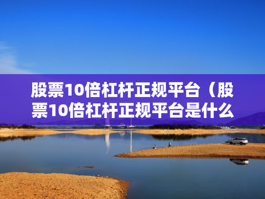 股票10倍杠杆正规平台（股票10倍杠杆正规平台是什么）