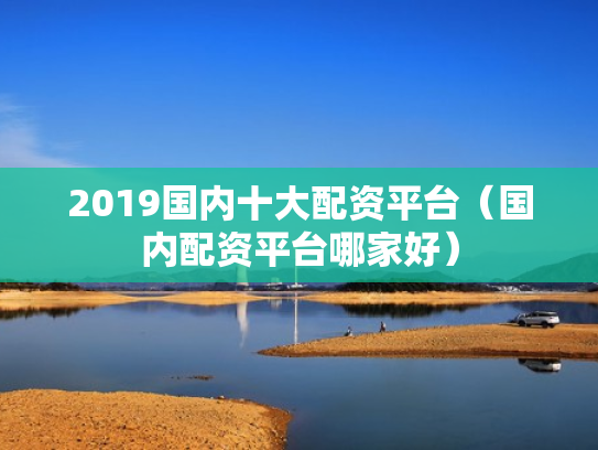 2019国内十大配资平台（国内配资平台哪家好）
