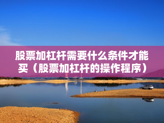 股票加杠杆需要什么条件才能买（股票加杠杆的操作程序）