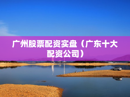 广州股票配资实盘（广东十大配资公司）
