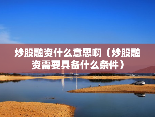 炒股融资什么意思啊（炒股融资需要具备什么条件）