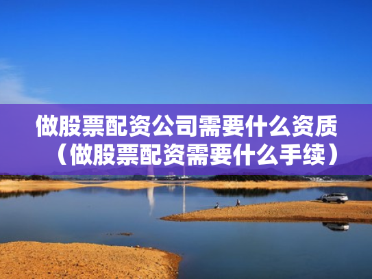 做股票配资公司需要什么资质（做股票配资需要什么手续）