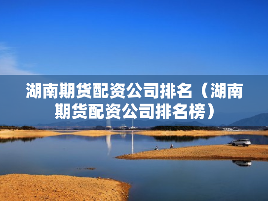湖南期货配资公司排名（湖南期货配资公司排名榜）
