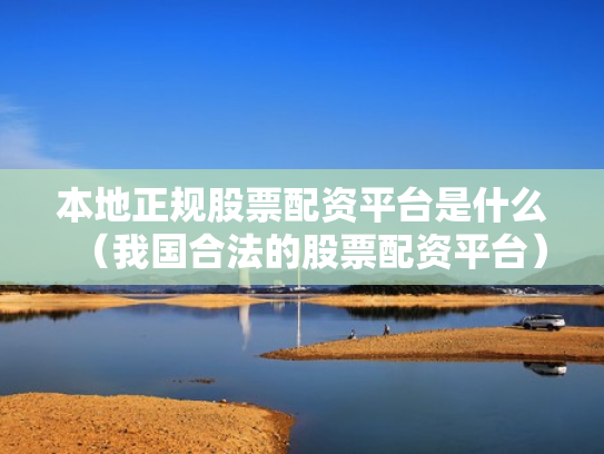 本地正规股票配资平台是什么（我国合法的股票配资平台）
