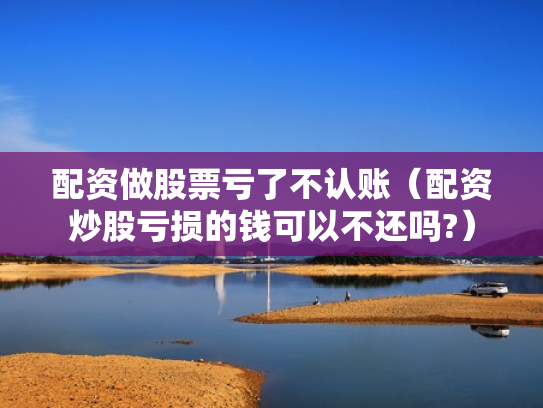 配资做股票亏了不认账（配资炒股亏损的钱可以不还吗?）