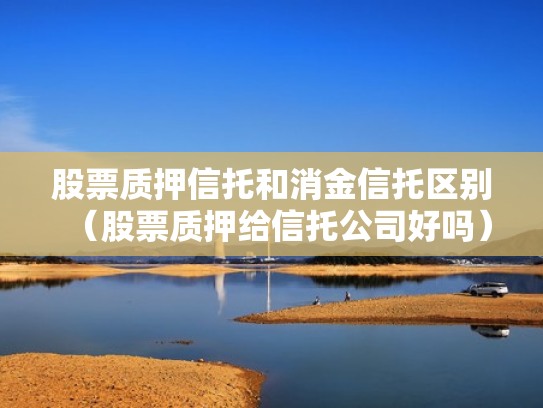 股票质押信托和消金信托区别（股票质押给信托公司好吗）