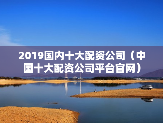 2019国内十大配资公司（中国十大配资公司平台官网）
