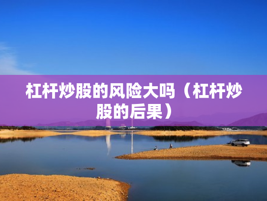 杠杆炒股的风险大吗（杠杆炒股的后果）
