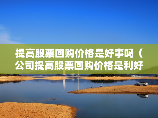 提高股票回购价格是好事吗（公司提高股票回购价格是利好吗）