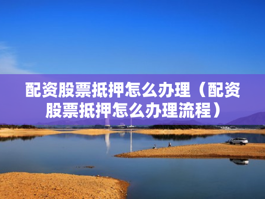 配资股票抵押怎么办理（配资股票抵押怎么办理流程）