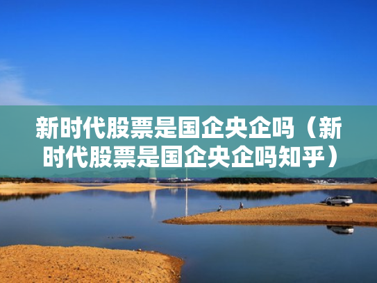新时代股票是国企央企吗（新时代股票是国企央企吗知乎）