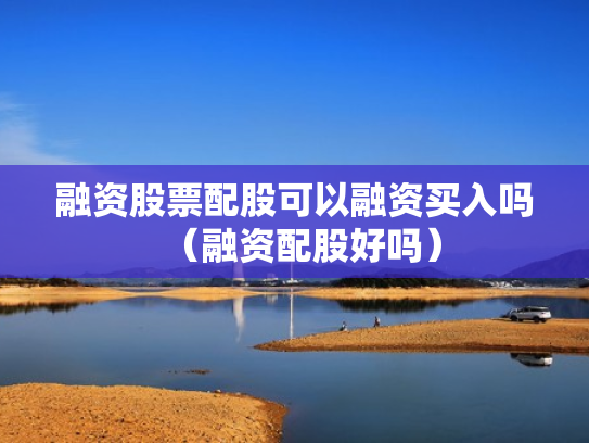 融资股票配股可以融资买入吗（融资配股好吗）