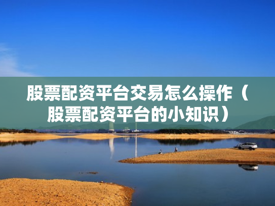 股票配资平台交易怎么操作（股票配资平台的小知识）