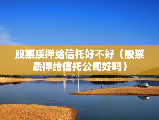 股票质押给信托好不好（股票质押给信托公司好吗）