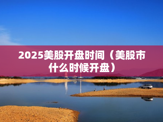 2025美股开盘时间（美股市什么时候开盘）