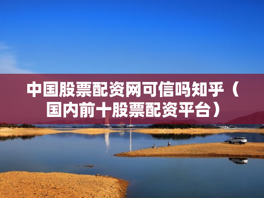 中国股票配资网可信吗知乎（国内前十股票配资平台）