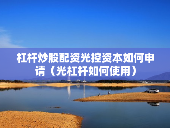 杠杆炒股配资光控资本如何申请（光杠杆如何使用）