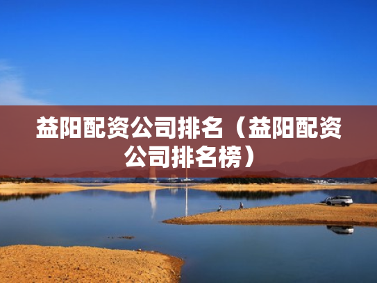 益阳配资公司排名（益阳配资公司排名榜）