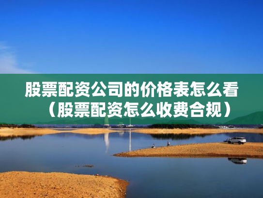 股票配资公司的价格表怎么看（股票配资怎么收费合规）