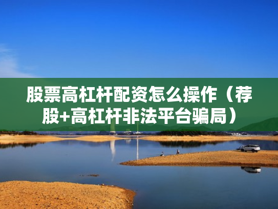 股票高杠杆配资怎么操作（荐股+高杠杆非法平台骗局）