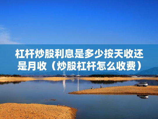 杠杆炒股利息是多少按天收还是月收（炒股杠杆怎么收费）