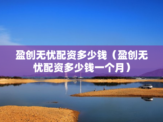 盈创无忧配资多少钱（盈创无忧配资多少钱一个月）