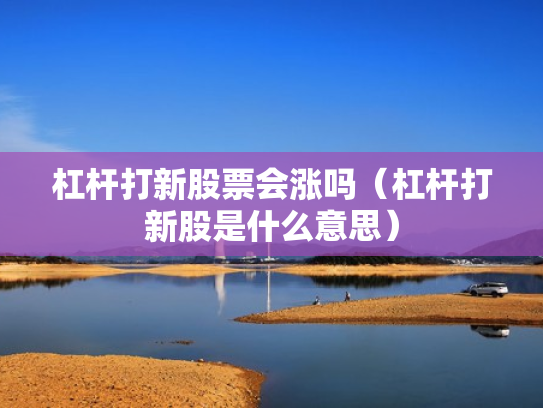 杠杆打新股票会涨吗（杠杆打新股是什么意思）