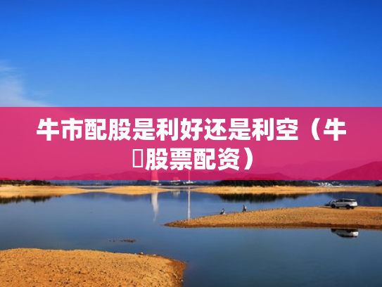 牛市配股是利好还是利空（牛犇股票配资）