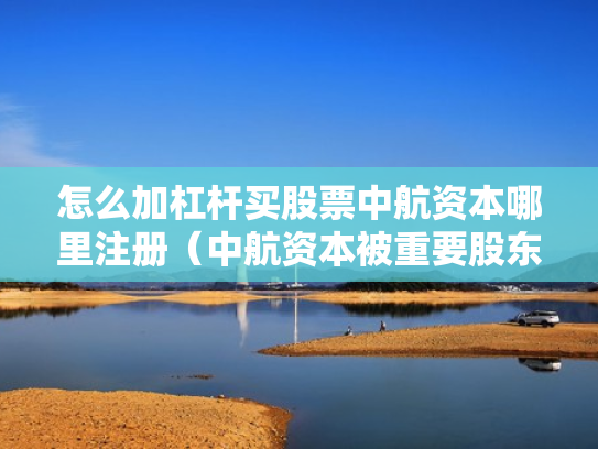 怎么加杠杆买股票中航资本哪里注册（中航资本被重要股东增持）