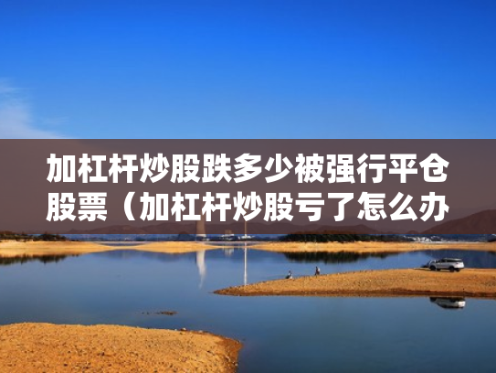 加杠杆炒股跌多少被强行平仓股票（加杠杆炒股亏了怎么办）