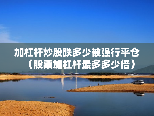 加杠杆炒股跌多少被强行平仓（股票加杠杆最多多少倍）