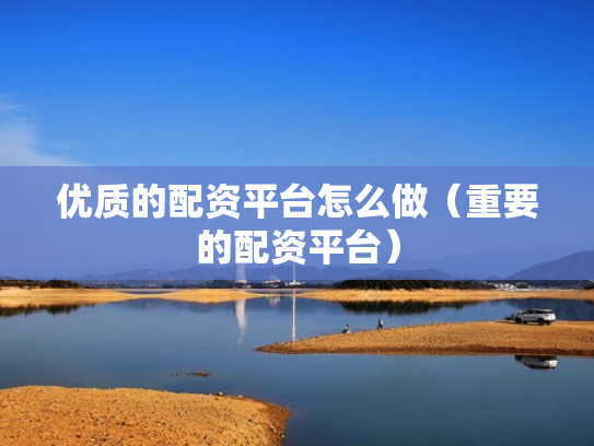 优质的配资平台怎么做（重要的配资平台）