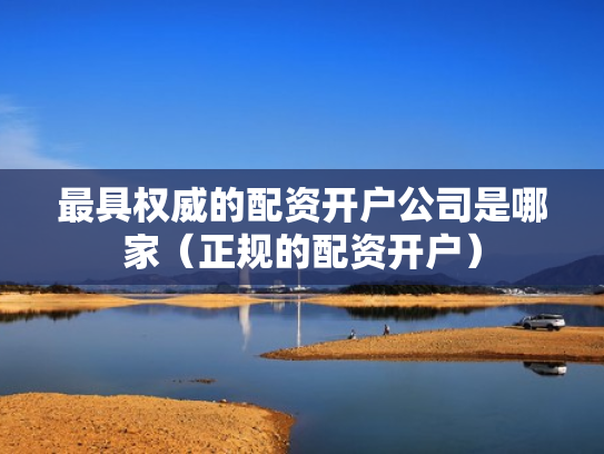 最具权威的配资开户公司是哪家（正规的配资开户）