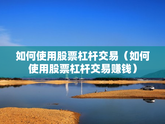 如何使用股票杠杆交易（如何使用股票杠杆交易赚钱）