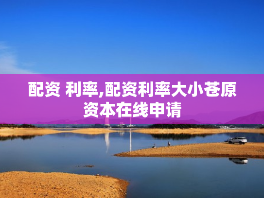 配资 利率,配资利率大小苍原资本在线申请