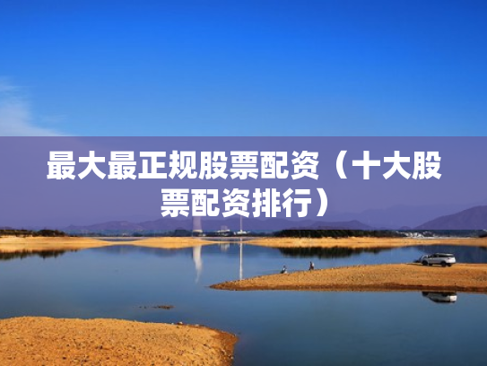 最大最正规股票配资（十大股票配资排行）